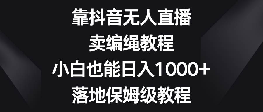 靠抖音无人直播，卖编绳教程，小白也能日入1000 ，落地保姆级教程-星火微能网