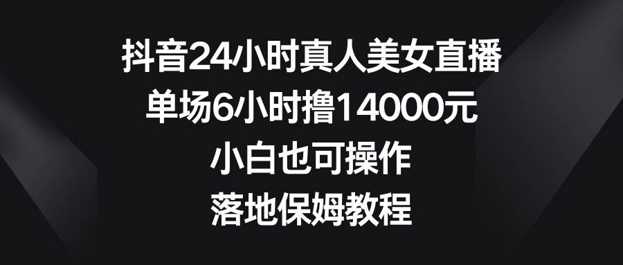 抖音24小时真人美/女直播，单场6小时撸14000元，小白也可操作，落地保姆教程-星火微能网