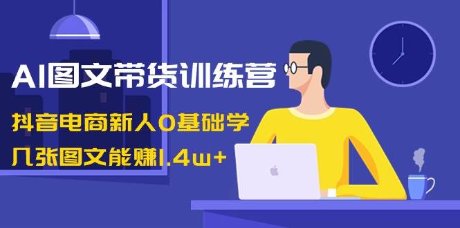 AI图文带货训练营：抖音电商新人0基础学，几张图文能赚1.4w-星火微能网