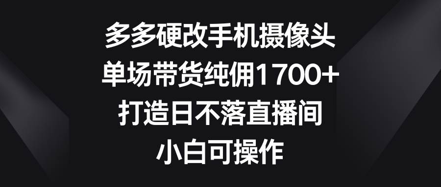 多多硬改手机摄像头，单场带货纯佣1700+，打造日不落直播间，小白可操作-星火微能网
