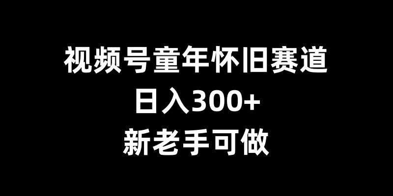 视频号童年怀旧赛道，日入300+，新老手可做【揭秘】-星火微能网